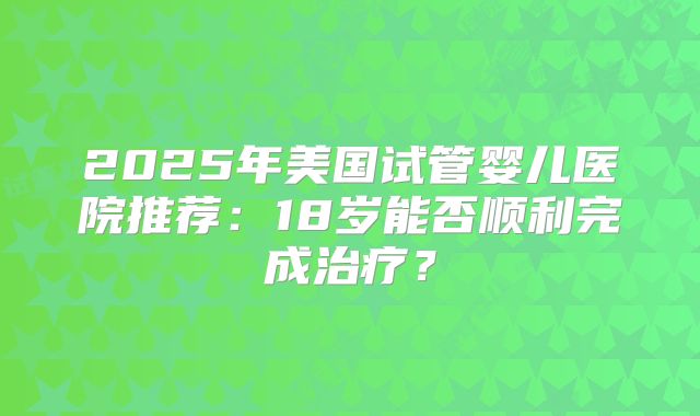 2025年美国试管婴儿医院推荐:18岁能否顺利完成治疗?