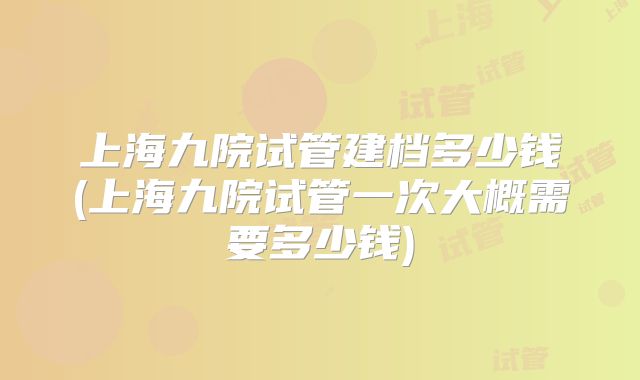 上海九院试管建档多少钱(上海九院试管一次大概需要多少钱)