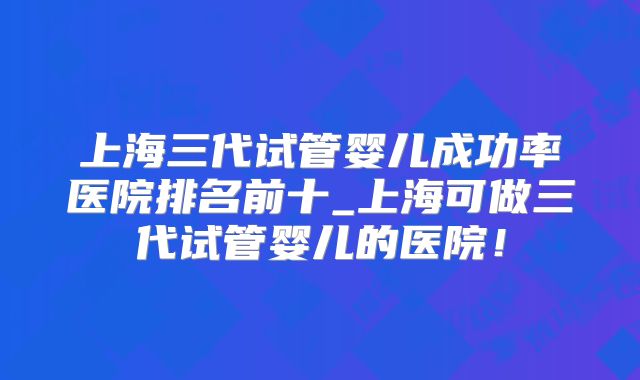 上海三代试管婴儿成功率医院排名前十_上海可做三代试管婴儿的医院!