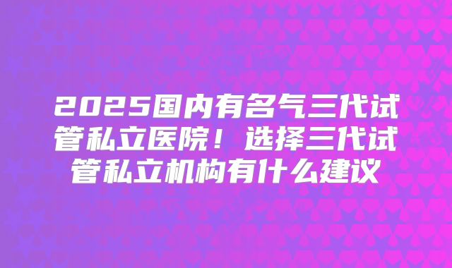 2025国内有名气三代试管私立医院！选择三代试管私立机构有什么建议