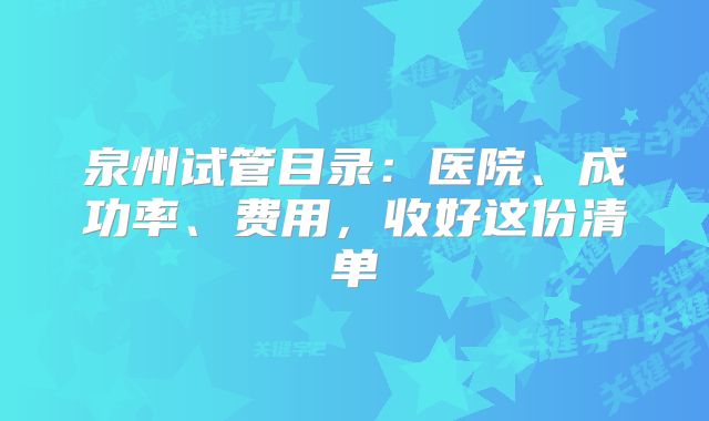 泉州试管目录：医院、成功率、费用，收好这份清单