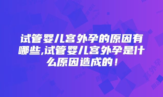 试管婴儿宫外孕的原因有哪些,试管婴儿宫外孕是什么原因造成的！