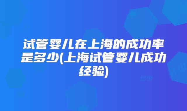 试管婴儿在上海的成功率是多少(上海试管婴儿成功经验)