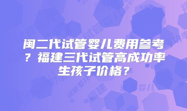 闽二代试管婴儿费用参考？福建三代试管高成功率生孩子价格？