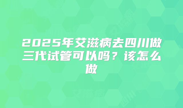 2025年艾滋病去四川做三代试管可以吗？该怎么做