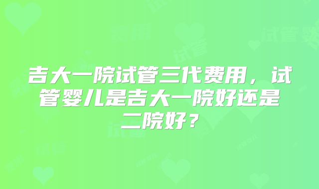 吉大一院试管三代费用，试管婴儿是吉大一院好还是二院好？