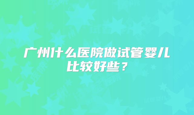 广州什么医院做试管婴儿比较好些?
