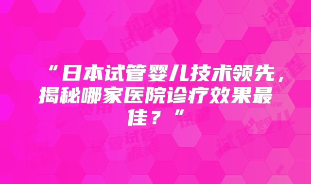 “日本试管婴儿技术领先,揭秘哪家医院诊疗效果最佳?”