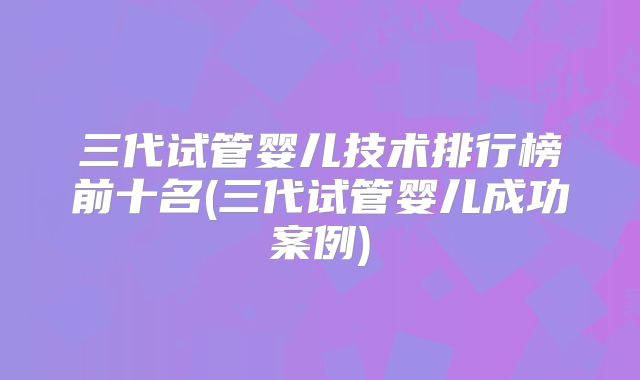 三代试管婴儿技术排行榜前十名(三代试管婴儿成功案例)