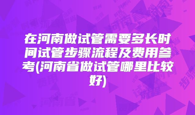 在河南做试管需要多长时间试管步骤流程及费用参考(河南省做试管哪里比较好)