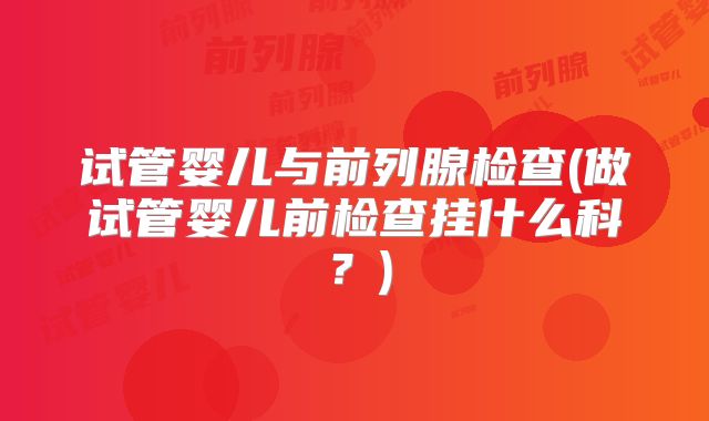 试管婴儿与前列腺检查(做试管婴儿前检查挂什么科？)