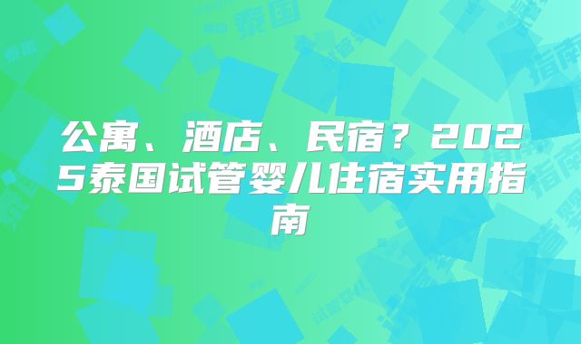公寓、酒店、民宿？2025泰国试管婴儿住宿实用指南