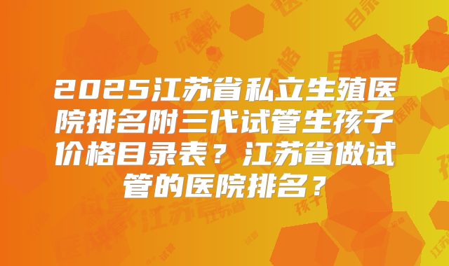 2025江苏省私立生殖医院排名附三代试管生孩子价格目录表？江苏省做试管的医院排名？