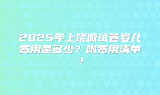 2025年上饶做试管婴儿费用是多少？附费用清单！