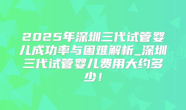 2025年深圳三代试管婴儿成功率与困难解析_深圳三代试管婴儿费用大约多少！