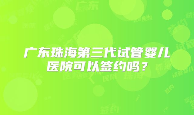 广东珠海第三代试管婴儿医院可以签约吗？