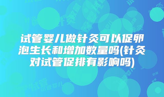 试管婴儿做针灸可以促卵泡生长和增加数量吗(针灸对试管促排有影响吗)