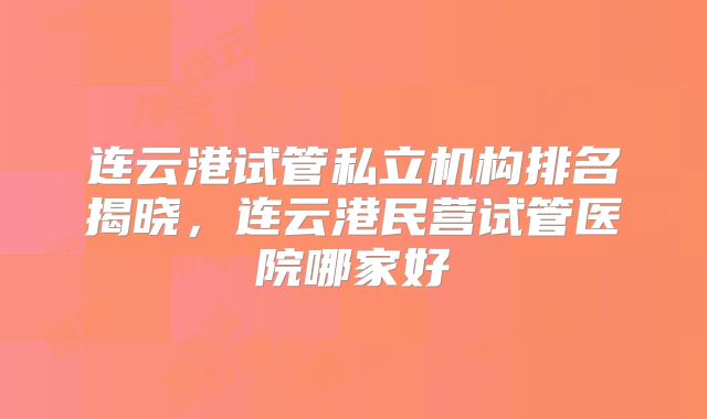 连云港试管私立机构排名揭晓，连云港民营试管医院哪家好