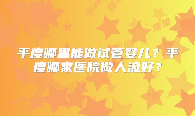 平度哪里能做试管婴儿？平度哪家医院做人流好？