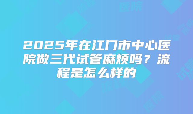 2025年在江门市中心医院做三代试管麻烦吗？流程是怎么样的