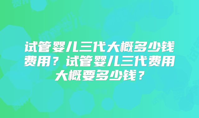 试管婴儿三代大概多少钱费用?试管婴儿三代费用大概要多少钱?
