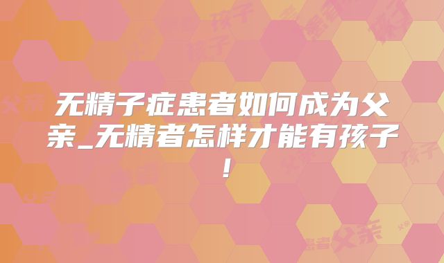 无精子症患者如何成为父亲_无精者怎样才能有孩子！