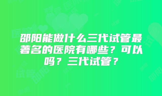 邵阳能做什么三代试管最著名的医院有哪些?可以吗?三代试管?