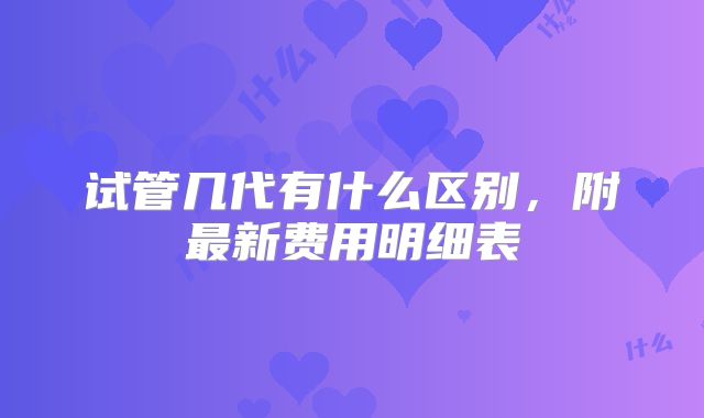 试管几代有什么区别，附最新费用明细表