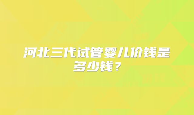 河北三代试管婴儿价钱是多少钱?
