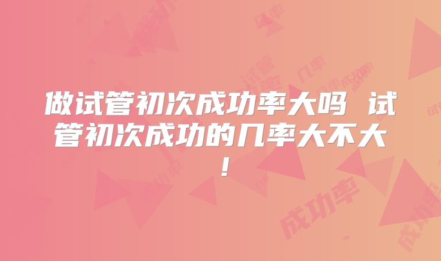 做试管初次成功率大吗 试管初次成功的几率大不大!