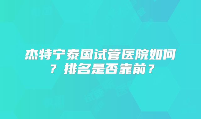 杰特宁泰国试管医院如何？排名是否靠前？