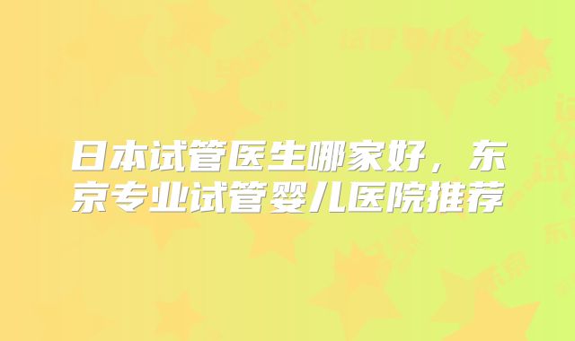 日本试管医生哪家好，东京专业试管婴儿医院推荐