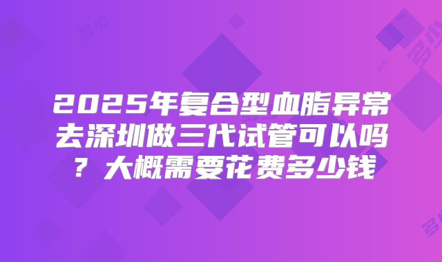 2025年复合型血脂异常去深圳做三代试管可以吗?大概需要花费多少钱