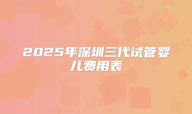 2025年深圳三代试管婴儿费用表
