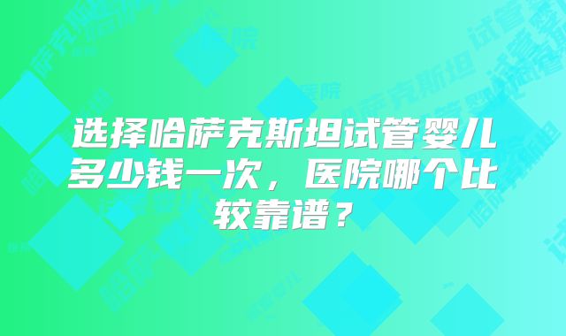 选择哈萨克斯坦试管婴儿多少钱一次，医院哪个比较靠谱？