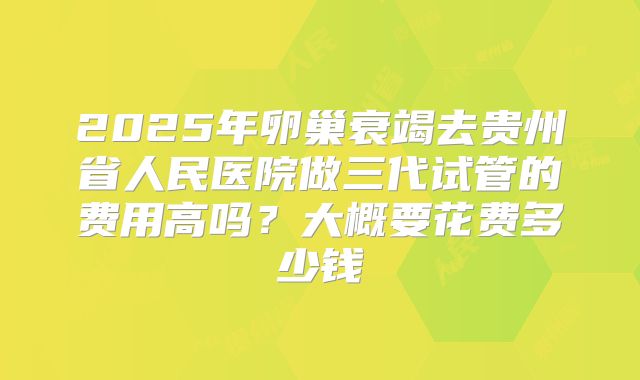 2025年卵巢衰竭去贵州省人民医院做三代试管的费用高吗？大概要花费多少钱