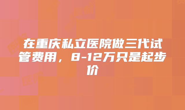 在重庆私立医院做三代试管费用，8-12万只是起步价