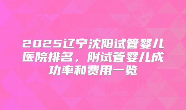 2025辽宁沈阳试管婴儿医院排名，附试管婴儿成功率和费用一览