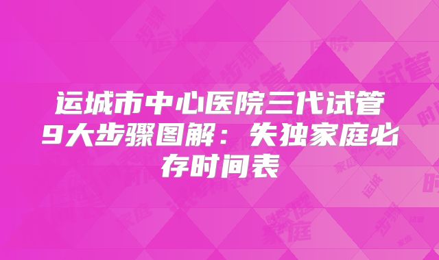 运城市中心医院三代试管9大步骤图解：失独家庭必存时间表