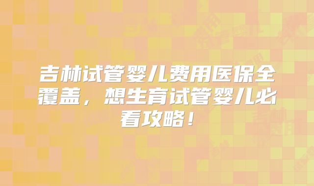 吉林试管婴儿费用医保全覆盖，想生育试管婴儿必看攻略！