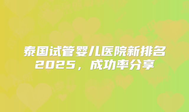 泰国试管婴儿医院新排名2025，成功率分享