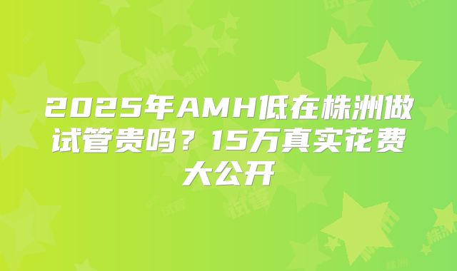 2025年AMH低在株洲做试管贵吗？15万真实花费大公开
