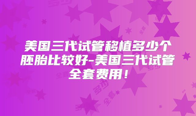 美国三代试管移植多少个胚胎比较好-美国三代试管全套费用！