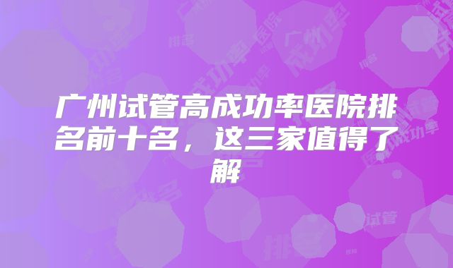 广州试管高成功率医院排名前十名,这三家值得了解