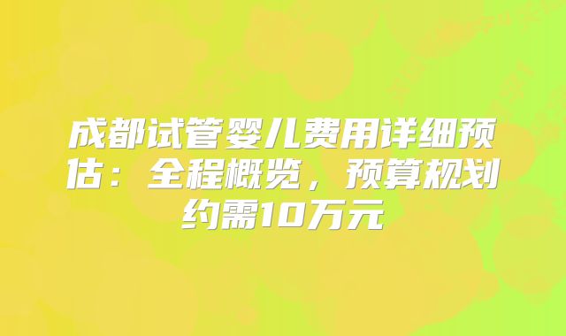 成都试管婴儿费用详细预估：全程概览，预算规划约需10万元