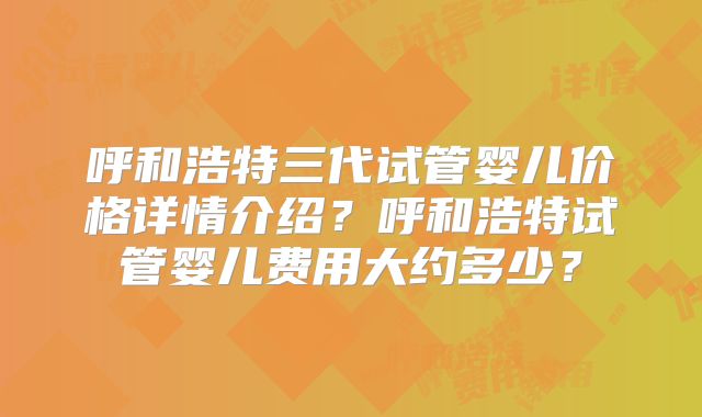 呼和浩特三代试管婴儿价格详情介绍？呼和浩特试管婴儿费用大约多少？