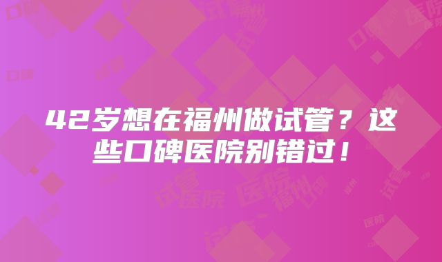 42岁想在福州做试管?这些口碑医院别错过!