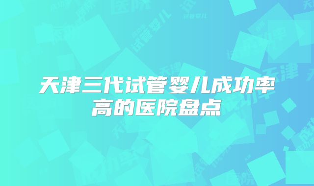天津三代试管婴儿成功率高的医院盘点
