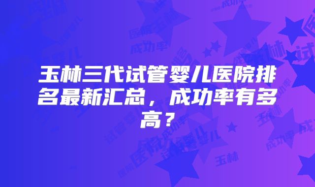 玉林三代试管婴儿医院排名最新汇总，成功率有多高？
