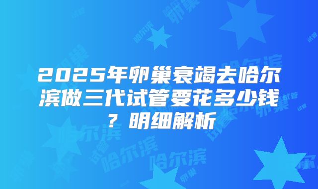 2025年卵巢衰竭去哈尔滨做三代试管要花多少钱？明细解析